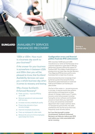 AVAILABILITY SERVICES                                                                    Saving a
 ENHANCED RECOVERY                                                                        business day



“£50k or £50m. How much                      Configuration errors and financial
                                             politics frustrate RTO achievement
is a business day worth to
                                             With more than 10,000 tests and 3,400
your business?”
                                             invocations to our name we find that some of our
                                             customers experience a great deal of difficulty
If the answer for your business              performing a recovery without the support of
is somewhere in between £50k                 SunGard staff. The smallest of administration or
                                             process errors can mean they miss their Recovery
and £50m then you will be                    Time Objective (RTO) by hours and for some
pleased to know that SunGard                 businesses that’s a major loss of revenue.

Availability Services can save               And as business becomes increasingly driven
                                             by the last quarters financial performance,
you a whole business day when                discretionary spend restrictions on travel and
it comes to recovery and testing.            hotel accommodation can frustrate your
                                             plans further.
Why choose SunGard’s                         The fact of the matter is – recovering servers
Enhanced Recovery?                           is not easy. It requires world-class systems
                                             administration and experience to keep
  Faster recovery – improves RTO by          abreast of changes made to your IT assets,
  up to 33%                                  recovery script and processes including
  Reduces operational costs associated       having the correct software and hardware
  with recovery                              versions to hand when you need them.
                                             In a busy and sometimes stretched IT
  Increases recovery reliability & quality
                                             department that is easier said than done.
  Protects key elements of your              To illustrate this point further, the table
  recovery budget                            overleaf lists the top five errors that most
  Improves employee productivity             frequently cause recovery failure.
  Frees up employees for other tasks         So if you find yourself in similar
  Reduces the amount of time employees       circumstances, SunGard’s Enhanced
  spend away from home.                      Recovery can help you reduce your RTO
                                             and reduce your costs associated with
                                             server recovery.
 