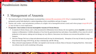 Preadmission items
• 5. Management of Anaemia
• The American Society of Anaesthesiologists recommend that a minimum Hb concentration of 60–100 g/L is maintained through the
perioperative period individualised to a patient depending on their comorbidities and type of surgery.
• Patients with, cardiac, renal and pulmonary problems are at higher risk as haemoglobin declines acutely and in these groups a target Hb of 80
g/L may be better to avoid complications.
• Preoperative Interventions to increase haemoglobin Anaemia of Chronic Disease:
• In anaemia of chronic disease, such as that encountered in inflammatory bowel disease, the iron regulatory protein hepcidin is activated in
response to inflammation. It inhibits absorption of iron from the gastrointestinal tract and reduces bioavailability of iron stores for red cell
production in the marrow, making oral iron therapy not very effective. Intravenous iron infusions can overcome this problem in some
instances.
• Oral Iron Therapy Oral iron is cheap and administered easily but may be tolerated poorly. Absorption of iron may be better by using lower
doses between the range of 40–60 mg per day or alternate day with 80–100 mg.
• Many colorectal surgical patients will either not respond to oral iron due to chronic illness or because of ongoing blood loss. Intravenous
iron infusion may be worth considering in this group.
 
