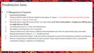 • 5. Management of Anaemia
• Intravenous Iron Infusions
• Timing of and the number of infusions depends on the urgency of surgery; 1–1.5 g usually restores iron stores back to normal
and can be given in single or divided doses.
• One study reports a mean Hb increase of 8 g/L over 8 days following IV ferric carboxymaltose 15 mg/kg, max 1000 mg, given
as a single dose over 15 min.
• A reticulocytosis occurs at 3–5 days after administration.
• The addition of erythropoietin is not recommended.
• Timing of infusions and effectiveness in different colorectal populations has still to be determined by large-scale studies
although the preoperative target of 130 g/L should be pursued.
• Serum ferritin concentration<30ug/L is the most sensitive and specific test used for the identification of absolute iron deficiency.
• However, in the presence of inflammation (C-reactive protein>5 mg/L) and/or transferrin saturation<20%, a serum ferritin
concentration<100 ug/L is indicative of iron deficiency.
Preadmission items
 