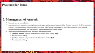 Preadmission items
5. Management of Anaemia
• Summary and recommendation:
• Anaemia is common in patients presenting for colorectal surgery and increases all cause morbidity. Attempts to correct it should be made prior
to surgery. Newer preparations of intravenous iron have a low risk of adverse reactions and are more effective than oral iron at restoring
haemoglobin concentrations in both iron deficiency anaemia and anaemia of chronic disease.
• Blood transfusion has long-term effects and should be avoided if possible.
• Quality of evidence: Screening and treatment of anaemia before surgery: High
• Recommendation: Strong
• Quality of evidence: Using a restrictive blood transfusion practice: High
• Recommendation: Strong
 