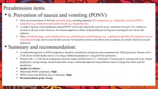 Preadmission items
• 6. Prevention of nausea and vomiting (PONV)
• There are several classes of first-line antiemetic drugs, including dopamine (D2) antagonists (e.g. droperidol), serotonin (5HT3)
antagonists (e.g. ondansetron) and corticosteroids (e.g. dexamethasone).
• A single 8 mg dose of dexamethasone reduced PONV at 24 h and reduced the need for rescue antiemetics for up to 72 h, without an
increase in adverse events. However, the immunosuppressive effects of dexamethasone on long-term oncological survival are still
unknown.
• Other, second-line drugs, such as antihistamines (e.g. promethazine), anticholinergics (e.g. scopolamine) and other D2 antagonists such as
metoclopramide may also be used, but their use may be limited by common side effects such as sedation, dry mouth, blurred vision and
dyskinesia.
• Summary and recommendation:
• A multimodal approach to PONV prophylaxis should be considered in all patients and incorporated into ERAS protocols. Patients with 1–
2 risk factors should ideally receive a two-drug combination prophylaxis using first-line antiemetics.
• Patients with >= 2 risk factors undergoing colorectal surgery should receive 2–3 antiemetics. If nausea and or vomiting still occur, despite
prophylaxis, salvage therapy should be provided using a multimodal approach using different classes of drugs from those used for
prophylaxis.
• Quality of evidence:
• Multimodal PONV prophylaxis: High
• PONV rescue with different class of antiemetic: High
• Recommendation grade: Strong
 