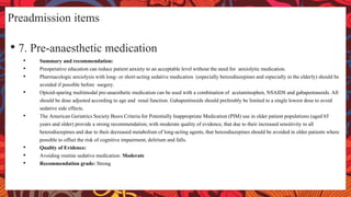 Preadmission items
• 7. Pre-anaesthetic medication
• Summary and recommendation:
• Preoperative education can reduce patient anxiety to an acceptable level without the need for anxiolytic medication.
• Pharmacologic anxiolysis with long- or short-acting sedative medication (especially benzodiazepines and especially in the elderly) should be
avoided if possible before surgery.
• Opioid-sparing multimodal pre-anaesthetic medication can be used with a combination of acetaminophen, NSAIDS and gabapentanoids. All
should be dose adjusted according to age and renal function. Gabapentinoids should preferably be limited to a single lowest dose to avoid
sedative side effects.
• The American Geriatrics Society Beers Criteria for Potentially Inappropriate Medication (PIM) use in older patient populations (aged 65
years and older) provide a strong recommendation, with moderate quality of evidence, that due to their increased sensitivity to all
benzodiazepines and due to their decreased metabolism of long-acting agents, that benzodiazepines should be avoided in older patients where
possible to offset the risk of cognitive impairment, delirium and falls.
• Quality of Evidence:
• Avoiding routine sedative medication: Moderate
• Recommendation grade: Strong
 