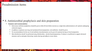 Preadmission items
• 8. Antimicrobial prophylaxis and skin preparation
• Summary and recommendation:
• Intravenous antibiotic prophylaxis should be given within 60 min before incision as a single-dose administration to all patients undergoing
colorectal surgery.
• In addition, in patients receiving oral mechanical bowel preparation, oral antibiotics should be given.
• No recommendation for the use of oral antibiotic decontamination can be given for patients having no bowel preparation.
• Skin disinfection should be performed using chlorhexidine– alcohol-based preparations. Evidence is insufficient to support advanced
measures such as antiseptic showering, routine shaving and adhesive incise sheets.
 