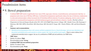 Preadmission items
• 9. Bowel preparation
• Combined MBP/ABP results in significantly lower rates of SSI, organ space infection, wound dehiscence, and anastomotic leak than no
preparation and a lower rate of SSI than ABP alone. Combined bowel preparation significantly reduces the rates of infectious complications
in colon and rectal procedures without increased risk of Clostridium difficile infection. For patients undergoing elective colon or rectal
resection we recommend bowel preparation with both mechanical agents and oral antibiotics whenever feasible. (The Role of Bowel
Preparation in Colorectal Surgery Results of the 2012–2015 ACS-NSQIP Data Aaron L. Klinger, MD, Heather Green, MS, Dominique J.
Monlezun, MD, PhD, MPH,y David Beck, MD, Brian Kann, MD, Herschel D. Vargas, MD, Charles Whitlow, MD, and David Margolin,
MD)
• Summary and recommendation:
• Mechanical bowel preparation alone with systemic antibiotic prophylaxis has no clinical advantage and can cause dehydration and
discomfort and should not be used routinely in colonic surgery, but may be used for rectal surgery. There is some evidence from
randomized controlled trials to support the use of a combination of MBP and oral antibiotics over MBP alone.
• MBP Alone:
• Quality of evidence: High
• Recommendation grade: Strong
• Combined MBP and oral antibiotic preparation:
• Quality of evidence: Low
• Recommendation grade: Weak
 