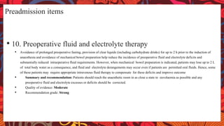 Preadmission items
• 10. Preoperative fluid and electrolyte therapy
• Avoidance of prolonged preoperative fasting, provision of clear liquids (including carbohydrate drinks) for up to 2 h prior to the induction of
anaesthesia and avoidance of mechanical bowel preparation help reduce the incidence of preoperative fluid and electrolyte deficits and
substantially reduced intraoperative fluid requirements. However, when mechanical bowel preparation is indicated, patients may lose up to 2 L
of total body water as a consequence, and fluid and electrolyte derangements may occur even if patients are permitted oral fluids. Hence, some
of these patients may require appropriate intravenous fluid therapy to compensate for these deficits and improve outcome
• Summary and recommendation: Patients should reach the anaesthetic room in as close a state to euvolaemia as possible and any
preoperative fluid and electrolyte excesses or deficits should be corrected.
• Quality of evidence: Moderate
• Recommendation grade: Strong
 