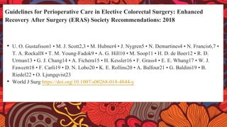 Guidelines for Perioperative Care in Elective Colorectal Surgery: Enhanced
Recovery After Surgery (ERAS) Society Recommendations: 2018
• U. O. Gustafsson1 • M. J. Scott2,3 • M. Hubner4 • J. Nygren5 • N. Demartines4 • N. Francis6,7 •
T. A. Rockall8 • T. M. Young-Fadok9 • A. G. Hill10 • M. Soop11 • H. D. de Boer12 • R. D.
Urman13 • G. J. Chang14 • A. Fichera15 • H. Kessler16 • F. Grass4 • E. E. Whang17 • W. J.
Fawcett18 • F. Carli19 • D. N. Lobo20 • K. E. Rollins20 • A. Balfour21 • G. Baldini19 • B.
Riedel22 • O. Ljungqvist23
• World J Surg https://doi.org/10.1007/s00268-018-4844-y
 