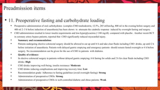Preadmission items
• 11. Preoperative fasting and carbohydrate loading
• Preoperative administration of oral carbohydrates (complex CHO-maltodextrin, 12.5%, 285 mOsm/kg, 800 ml in the evening before surgery and
400 ml 2–3 h before induction of anaesthesia) has been shown to attenuate the catabolic response induced by overnight fasting and surgery.
• CHO administration resulted in lower insulin requirements and less hyperglycaemia (>180 mg/dl) compared with placebo . Another recent RCT
in coronary artery bypass patients, reported that CHO significantly reduced myocardial injury.
• Summary and recommendation:
• Patients undergoing elective colorectal surgery should be allowed to eat up until 6 h and take clear fluids including CHO drinks, up until 2 h
before initiation of anaesthesia. Patients with delayed gastric emptying and emergency patients should remain fasted overnight or 6 h before
surgery. No recommendation can be given for the use of CHO in patients with diabetes.
• Quality of evidence:
• In elective colorectal surgery in patients without delayed gastric emptying; 6-h fasting for solids and 2 h for clear fluids including CHO
drinks: High
• CHO drinks improving well-being, insulin resistance: Moderate
• CHO drinks reducing complications and improving recovery time: Low
• Recommendation grade: Adherence to fasting guidelines (avoid overnight fasting): Strong
• Administration of preoperative CHOs: Strong
• Administration of preoperative CHOs in well-controlled diabetic and obese patients: Weak
 