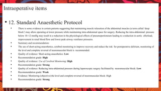 Intraoperative items
• 12. Standard Anaesthetic Protocol
• There is some evidence in certain patients suggesting that maintaining muscle relaxation of the abdominal muscles (a term called ‘deep
block’) may allow operating at lower pressure while maintaining intra-abdominal space for surgery. Reducing the intra-abdominal pressure
below 10–12 mmHg may result in a reduction in the physiological effects of pneumoperitoneum leading to a reduction in aortic afterload,
improvement in renal blood flow and lower peak airway ventilator pressures.
• Summary and recommendation:
• The use of short-acting anaesthetics, cerebral monitoring to improve recovery and reduce the risk for postoperative delirium, monitoring of
the level and complete reversal of neuromuscular block is recommended.
• Quality of evidence: Short-acting anaesthetics: Low
• Recommendation grade: High
• Quality of evidence: Use of Cerebral Monitoring: High
• Recommendation grade: Strong
• Quality of evidence: Reducing intra-abdominal pressure during laparoscopic surgery facilitated by neuromuscular block: Low
• Recommendation grade: Weak
• Evidence: Monitoring (objective) the level and complete reversal of neuromuscular block: High
• Recommendation grade: Strong
 