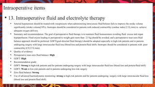 Intraoperative items
• 13. Intraoperative fluid and electrolyte therapy
• Arterial hypotension should be treated with vasopressors when administering intravenous fluid boluses fails to improve the stroke volume
significantly (stroke volume[10%). Inotropes should be considered in patients with reduced contractility (cardiac index2.5 L/min) to achieve
adequate oxygen delivery.
• Summary and recommendation: The goal of perioperative fluid therapy is to maintain fluid homoeostasis avoiding fluid excess and organ
hypoperfusion. Fluid excess leading to perioperative weight gain more than 2.5 kg should be avoided, and a perioperative near-zero fluid
balance approach should be preferred. GDFT(goal-directed fluid therapy) should be adopted especially in high-risk patients and in patients
undergoing surgery with large intravascular fluid loss (blood loss and protein/fluid shift). Inotropes should be considered in patients with poor
contractility (CI2.5 L/min).
• Quality of evidence:
• Perioperative near-zero fluid balance: High
• GDFT: High
• Recommendation grade:
• GDFT: Strong in high-risk patients and for patients undergoing surgery with large intravascular fluid loss (blood loss and protein/fluid shift)
• GDFT: Weak in low-risk patients and in patients undergoing low-risk surgery
• Zero fluid balance: Strong
• Use of advanced haemodynamic monitoring: strong in high-risk patients and for patients undergoing surgery with large intravascular fluid loss
(blood loss and protein/fluid shift).
 