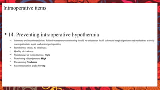 Intraoperative items
• 14. Preventing intraoperative hypothermia
• Summary and recommendation: Reliable temperature monitoring should be undertaken in all colorectal surgical patients and methods to actively
warm patients to avoid inadvertent perioperative
• hypothermia should be employed.
• Quality of evidence:
• Maintenance of normothermia: High
• Monitoring of temperature: High
• Prewarming: Moderate
• Recommendation grade: Strong
 