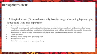 Intraoperative items
• 15. Surgical access (Open and minimally invasive surgery including laparoscopic,
robotic and trans-anal approaches)
• Summary and recommendation:
• A minimally invasive approach to colon and rectal cancer has clear advantages for improved and more rapid recovery, reduced general
complications, reduced wound-related complications including incisional hernia and fewer adhesions. It is also an enabler for successful
administration of many of the major components of ERAS such as opiate sparing analgesia and optimized fluid therapy.
• Quality of evidence:
• Minimally invasive surgery versus open surgery: High
• Recommendation grade:
• Minimally invasive surgery versus open surgery: Strong
 