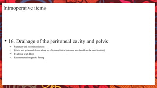 Intraoperative items
• 16. Drainage of the peritoneal cavity and pelvis
• Summary and recommendation:
• Pelvic and peritoneal drains show no effect on clinical outcome and should not be used routinely.
• Evidence level: High
• Recommendation grade: Strong
 