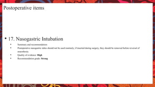 Postoperative items
• 17. Nasogastric Intubation
• Summary and recommendation:
• Postoperative nasogastric tubes should not be used routinely; if inserted during surgery, they should be removed before reversal of
anaesthesia.
• Quality of evidence: High
• Recommendation grade: Strong
 