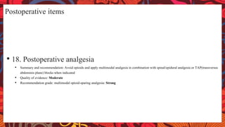 Postoperative items
• 18. Postoperative analgesia
• Summary and recommendation: Avoid opioids and apply multimodal analgesia in combination with spinal/epidural analgesia or TAP(transversus
abdominis plane) blocks when indicated
• Quality of evidence: Moderate
• Recommendation grade: multimodal opioid-sparing analgesia: Strong
 