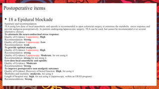 Postoperative items
• 18 a Epidural blockade
Summary and recommendation:
TEA using low dose of local anaesthetic and opioids is recommended in open colorectal surgery to minimise the metabolic stress response and
provide analgesia postoperatively. In patients undergoing laparoscopic surgery, TEA can be used, but cannot be recommended over several
alternative choices.
To attenuate the neuro-endocrinal stress response:
Quality of Evidence: Laparotomy: High
Recommendation: Strong
Quality of Evidence: Laparoscopy: Low
Recommendation: weak
To provide optimal analgesia
Quality of Evidence: Laparotomy: High
Recommendation: strong
Quality of Evidence: Laparoscopy: Moderate, for not using it
Recommendation: strong for not using it.
Low-dose local anaesthetic and opioids:
Quality of Evidence: Moderate
Recommendation: Strong
To improve postoperative non-analgesic outcomes
Quality of Evidence: Recovery of bowel function: High, for using it
Morbidity and mortality: moderate, for using it
Length of hospital stay: high, for not using it (laparoscopy, within an ERAS program)
Recommendations: Strong
 