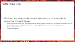 Postoperative items
• 18 b Spinal Anaesthesia/Analgesia (as an adjunct for general anaesthesia) for
laparoscopic Colorectal Surgery
• Summary and recommendation: Spinal anaesthesia with low-dose opioids gives good analgesic effects, has a transient stress-reducing effect, and
allows postoperative opiate sparing and is recommended as an adjunct option to general anaesthesia in laparoscopic surgery.
• Quality of evidence: moderate
• Recommendation: strong
 