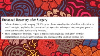 Enhanced Recovery after Surgery
• Enhanced recovery after surgery (ERAS) protocols are a combination of multimodal evidence-
based strategies, applied to the conventional perioperative techniques, to reduce postoperative
complications and to achieve early recovery.
• These strategies or protocols, require a dedicated and organized team effort for their
implementation to enable early discharge and thus reduce the length of hospital stay.
 