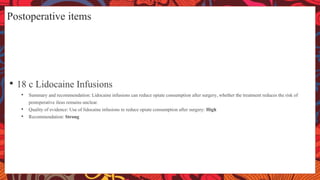 Postoperative items
• 18 c Lidocaine Infusions
• Summary and recommendation: Lidocaine infusions can reduce opiate consumption after surgery, whether the treatment reduces the risk of
postoperative ileus remains unclear.
• Quality of evidence: Use of lidocaine infusions to reduce opiate consumption after surgery: High
• Recommendation: Strong
 