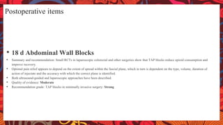 Postoperative items
• 18 d Abdominal Wall Blocks
• Summary and recommendation: Small RCTs in laparoscopic colorectal and other surgeries show that TAP blocks reduce opioid consumption and
improve recovery.
• Optimal pain relief appears to depend on the extent of spread within the fascial plane, which in turn is dependent on the type, volume, duration of
action of injectate and the accuracy with which the correct plane is identified.
• Both ultrasound-guided and laparoscopic approaches have been described.
• Quality of evidence: Moderate
• Recommendation grade: TAP blocks in minimally invasive surgery: Strong
 