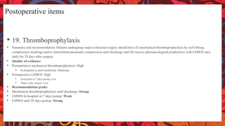 Postoperative items
• 19. Thromboprophylaxis
• Summary and recommendation: Patients undergoing major colorectal surgery should have (I) mechanical thromboprophylaxis by well-fitting
compression stockings and/or intermittent pneumatic compression until discharge and (II) receive pharmacological prophylaxis with LMWH once
daily for 28 days after surgery.
• Quality of evidence:
• Postoperative mechanical thromboprophylaxis: High
• In-hospital or until mobilised: Moderate
• Postoperative LMWH: High
• In-hospital or 7 days postop: Low
• 28days after surgery: Low
• Recommendation grade:
• Mechanical thromboprophylaxis until discharge: Strong
• LMWH In-hospital or 7 days postop: Weak
• LMWH until 28 days postop: Strong
 