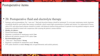 Postoperative items
• 20. Postoperative fluid and electrolyte therapy
• Summary and recommendation: Net ‘‘near-zero’’ fluid and electrolyte balance should be maintained. To cover pure maintenance needs, hypotonic
crystalloids should be used (rather than isotonic crystalloids, which contain high concentrations of sodium and cations). For replacement of losses,
saline 0.9% and saline-based solutions should be avoided, with balanced solutions being preferred. In patients receiving epidural analgesia, arterial
hypotension should be treated with vasopressors after ensuring the patient is normovolaemic.
• Quality of evidence:
• Neutral fluid balance: High
• Hypotonic crystalloids for maintenance needs: Low
• Balanced salt solutions instead of 0.9% saline: Low
• Recommendation grade:
• ‘‘Near-zero’’ fluid balance: Strong
• Hypotonic crystalloids for maintenance needs: Strong
• 0.9% saline should be avoided: Strong (only in hyperchloraemic and acidotic patients).
 