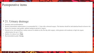 Postoperative items
• 21. Urinary drainage
• Summary and recommendation:
• Routine transurethral catheterisation is recommended for 1–3 days after colorectal surgery. The duration should be individualised based on known risk
factors for retention: male gender, epidural analgesia and pelvic surgery.
• Patients at low risk should have routine removal of catheter on the first day after surgery, while patients with moderate or high risk require
catheterisation for up to 3 days.
• Quality of evidence level: High
• Recommendation grade: Strong
 