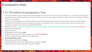 Postoperative items
• 22. Prevention of postoperative ileus
• Gum chewing had no impact on time to first postoperative flatus or bowel movement, on postoperative length of stay, or on incidence of postoperative
complications. Thus, while gum chewing is associated with little, if any, harm in postoperative patients. Its routine inclusion as a component of ERAS
care is not recommended.
• Summary and recommendation: A multimodal approach to minimise the development of postoperative ileus include: limit opioid administration
through use of multimodal anaesthesia and analgesia techniques, use minimally invasive surgical techniques (when feasible), eliminate routine
placement of nasogastric tubes and use goal-directed fluid therapy.
• Peripherally acting u-opioid receptor antagonists, chewing gum, bisacodyl, magnesium oxide, daikenchuto and coffee have all some indications of
affecting an established ileus.
• Quality of evidence:
• Multimodal prevention of ileus: High.
• Peripherally acting l-opioid receptor antagonists (e.g. alvimopan): Moderate.
• Bisacodyl, magnesium oxide, daikenchuto and coffee: Low
• Recommendation grade:
• Multimodal prevention of ileus: Strong.
• Peripherally acting l-opioid receptor antagonists (e.g. Alvimopan): Weak.
• Bisacodyl, magnesium oxide, daikenchuto, and coffee: Weak
 