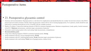 Postoperative items
• 23. Postoperative glycaemic control
• Summary and recommendation: Hyperglycaemia is a risk factor for complications and should therefore be avoided. Several interventions in the ERAS
protocol prevent insulin resistance, thereby improving glycaemic control with no risk of causing hypoglycaemia. For in patients, insulin should be used
judiciously to maintain blood glucose as low as feasible with the available resources.
• Quality of evidence: Using stress-reducing elements of ERAS to minimise hyperglycaemia: Moderate extrapolations). (study quality, Insulin treatment
in the ICU: Moderate (inconsistency, uncertain target concentration of glucose).
• Glycaemic control (using insulin) in the ward setting: Low (inconsistency, extrapolations)
• Recommendation grade:
• Using stress-reducing elements of ERAS to minimise hyperglycaemia: Strong
• Insulin treatment in the ICU (severe hyperglycaemia): Strong
• Insulin treatment in the ICU (mild hyperglycaemia): Weak (uncertain target concentration of glucose)
• Insulin treatment in the ward setting: Weak (risk of hypoglycaemia, evidence level)
 