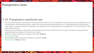 Postoperative items
• 24. Postoperative nutritional care
• The recent ESPEN guideline on perioperative nutrition presented an extensive review of multiple RCTs and meta-analysis and concluded that peri-or at
least postoperative immunonutrition (arginine, omega 3 fatty acids and ribonucleotides) should be given to malnourished patients undergoing major
cancer surgery. A reduction in infectious complications was reported in favour of immunonutrition over standard ONS in two recent prospective RCTs
within an ERAS protocol.
• Summary and recommendation: Most patients can and should be offered food and ONS from the day of surgery. Perioperative immunonutrition in
malnourished patients is beneficial in colorectal cancer surgery.
• Quality of evidence: Postoperative resumption of oral intake: Moderate
• Immunonutrition: Low
• Recommendation grade: Postoperative resumption of oral intake: Strong
• Immunonutrition: Strong (no harm)
 
