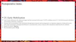 Postoperative items
• 25. Early Mobilisation
• Lack of early mobilisation after abdominal surgery has been associated with an up to 3.0 (95% confidence interval 1.2–8.0) fold increased in likelihood
of developing a pulmonary complication.
• Summary and recommendation: Early mobilisation through patient education and encouragement is an important component of enhanced recovery
after surgery programmes; prolonged immobilisation is associated with a variety of adverse effects and patients should therefore be mobilised.
• Quality of evidence: Moderate
• Recommendation grade: Strong
 