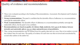 Quality of evidence and recommendations
• These were evaluated according to the Grading of Recommendations, Assessment, Development and Evaluation
(GRADE) system.
• Strong recommendations: The panel is confident that the desirable effects of adherence to a recommendation
outweigh the undesirable effects.
• Weak recommendations: The desirable effects of adherence to a recommendation probably outweigh the
undesirable effects, but the panel is less confident.
• Recommendations are based on quality of evidence (high, moderate, low) and on the balance between
desirable and undesirable effects; also on values and preferences of practitioners.
• Thus, strong recommendations may be reached from low-quality data and vice versa. One or two authors covered
the evidence base for each item. The quality of evidence for each item was then reviewed and crosschecked by
several other authors in the author list.
 