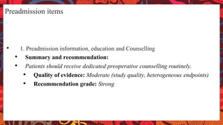 Preadmission items
• 1. Preadmission information, education and Counselling
• Summary and recommendation:
• Patients should receive dedicated preoperative counselling routinely.
• Quality of evidence: Moderate (study quality, heterogeneous endpoints)
• Recommendation grade: Strong
 