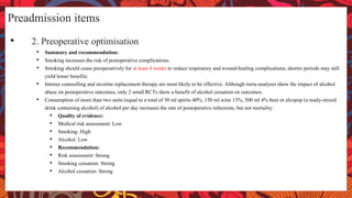 Preadmission items
• 2. Preoperative optimisation
• Summary and recommendation:
• Smoking increases the risk of postoperative complications.
• Smoking should cease preoperatively for at least 4 weeks to reduce respiratory and wound-healing complications; shorter periods may still
yield lesser benefits.
• Intense counselling and nicotine replacement therapy are most likely to be effective. Although meta-analyses show the impact of alcohol
abuse on postoperative outcomes, only 2 small RCTs show a benefit of alcohol cessation on outcomes.
• Consumption of more than two units (equal to a total of 50 ml spirits 40%, 150 ml wine 13%, 500 ml 4% beer or alcopop (a ready-mixed
drink containing alcohol) of alcohol per day increases the rate of postoperative infections, but not mortality.
• Quality of evidence:
• Medical risk assessment: Low
• Smoking: High
• Alcohol: Low
• Recommendation:
• Risk assessment: Strong
• Smoking cessation: Strong
• Alcohol cessation: Strong
 