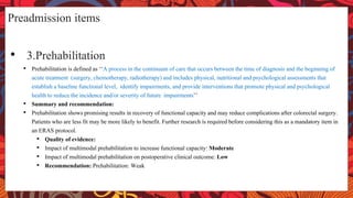 Preadmission items
• 3.Prehabilitation
• Prehabilitation is defined as ‘‘A process in the continuum of care that occurs between the time of diagnosis and the beginning of
acute treatment (surgery, chemotherapy, radiotherapy) and includes physical, nutritional and psychological assessments that
establish a baseline functional level, identify impairments, and provide interventions that promote physical and psychological
health to reduce the incidence and/or severity of future impairments’’
• Summary and recommendation:
• Prehabilitation shows promising results in recovery of functional capacity and may reduce complications after colorectal surgery.
Patients who are less fit may be more likely to benefit. Further research is required before considering this as a mandatory item in
an ERAS protocol.
• Quality of evidence:
• Impact of multimodal prehabilitation to increase functional capacity: Moderate
• Impact of multimodal prehabilitation on postoperative clinical outcome: Low
• Recommendation: Prehabilitation: Weak
 