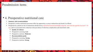 Preadmission items
• 4. Preoperative nutritional care
• Summary and recommendation:
• Preoperative routine nutritional assessment offers the opportunity to correct malnutrition and should be offered.
• Preoperatively, patients at risk of malnutrition should receive nutritional treatment preferably using the oral route for a period of at least 7–10
days and it is associated with a reduction in the prevalence of infectious complications and anastomotic leaks .
• Quality of evidence:
• Preoperative screening: Low
• Preoperative nutrition: Moderate
• Recommendation grade:
• Preoperative screening: Strong
• Preoperative nutrition: Strong
 