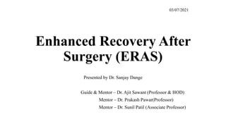 Enhanced Recovery After
Surgery (ERAS)
Presented by Dr. Sanjay Dange
Guide & Mentor – Dr. Ajit Sawant (Professor & HOD)
Mentor – Dr. Prakash Pawar(Professor)
Mentor – Dr. Sunil Patil (Associate Professor)
03/07/2021
 