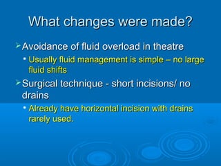 What changes were made?
 Avoidance of fluid overload in theatre


Usually fluid management is simple – no large
fluid shifts

 Surgical technique - short incisions/ no

drains


Already have horizontal incision with drains
rarely used.

 