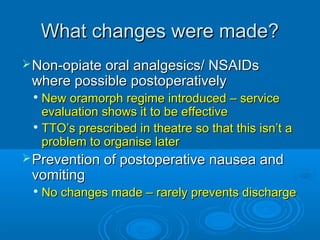What changes were made?
 Non-opiate oral analgesics/ NSAIDs

where possible postoperatively

New oramorph regime introduced – service
evaluation shows it to be effective

TTO’s prescribed in theatre so that this isn’t a
problem to organise later


 Prevention of postoperative nausea and

vomiting


No changes made – rarely prevents discharge

 