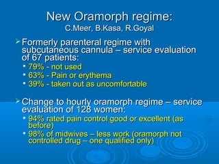 New Oramorph regime:
C.Meer, B.Kasa, R.Goyal
 Formerly parenteral regime with

subcutaneous cannula – service evaluation
of 67 patients:
79% - not used

63% - Pain or erythema

39% - taken out as uncomfortable


 Change to hourly oramorph regime – service

evaluation of 128 women:

94% rated pain control good or excellent (as
before)

98% of midwives – less work (oramorph not
controlled drug – one qualified only)


 
