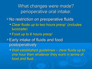 What changes were made?
perioperative oral intake:
 No restriction on preoperative fluids

Clear fluids up to two hours preop’ (includes
lucozade)
 Food up to 6 hours preop ’


 Early intake of fluids and food

postoperatively


Well established guidelines – clear fluids up to
one hour then whatever they want in terms of
food and fluid

 