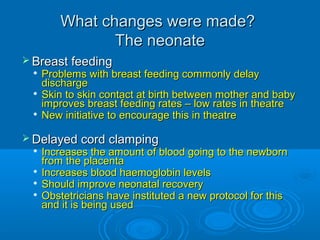 What changes were made?
The neonate
 Breast feeding

Problems with breast feeding commonly delay
discharge
 Skin to skin contact at birth between mother and baby
improves breast feeding rates – low rates in theatre
 New initiative to encourage this in theatre


 Delayed cord clamping

Increases the amount of blood going to the newborn
from the placenta

Increases blood haemoglobin levels
 Should improve neonatal recovery
 Obstetricians have instituted a new protocol for this
and it is being used


 