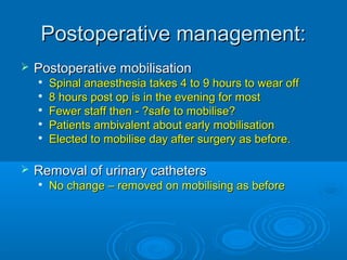Postoperative management:


Postoperative mobilisation








Spinal anaesthesia takes 4 to 9 hours to wear off
8 hours post op is in the evening for most
Fewer staff then - ?safe to mobilise?
Patients ambivalent about early mobilisation
Elected to mobilise day after surgery as before.

Removal of urinary catheters


No change – removed on mobilising as before

 