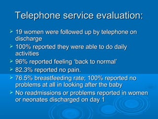 Telephone service evaluation:







19 women were followed up by telephone on
discharge
100% reported they were able to do daily
activities
96% reported feeling ‘back to normal’
82.3% reported no pain.
76.5% breastfeeding rate; 100% reported no
problems at all in looking after the baby
No readmissions or problems reported in women
or neonates discharged on day 1

 