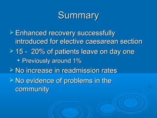 Summary
 Enhanced recovery successfully

introduced for elective caesarean section
 15 - 20% of patients leave on day one


Previously around 1%

 No increase in readmission rates
 No evidence of problems in the

community

 