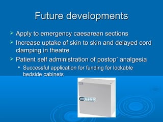 Future developments




Apply to emergency caesarean sections
Increase uptake of skin to skin and delayed cord
clamping in theatre
Patient self administration of postop’ analgesia


Successful application for funding for lockable
bedside cabinets

 