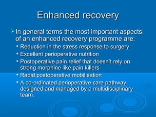 Enhanced recovery
 In general terms the most important aspects

of an enhanced recovery programme are:
Reduction in the stress response to surgery

Excellent perioperative nutrition
 Postoperative pain relief that doesn ’t rely on
strong morphine like pain killers
 Rapid postoperative mobilisation

A co-ordinated perioperative care pathway
designed and managed by a multidisciplinary
team.


 