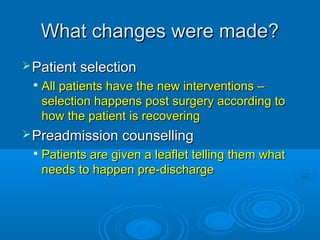 What changes were made?
 Patient selection


All patients have the new interventions –
selection happens post surgery according to
how the patient is recovering

 Preadmission counselling


Patients are given a leaflet telling them what
needs to happen pre-discharge

 