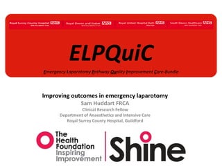 ELPQuiC
Emergency Laparotomy Pathway Quality Improvement Care-Bundle

Improving outcomes in emergency laparotomy
Sam Huddart FRCA
Clinical Research Fellow
Department of Anaesthetics and Intensive Care
Royal Surrey County Hospital, Guildford

 