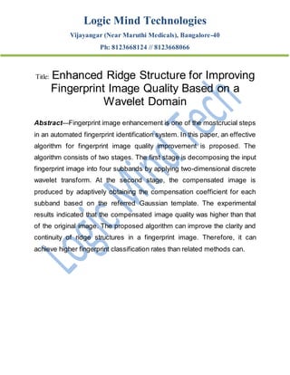 Logic Mind Technologies
Vijayangar (Near Maruthi Medicals), Bangalore-40
Ph: 8123668124 // 8123668066
Title: Enhanced Ridge Structure for Improving
Fingerprint Image Quality Based on a
Wavelet Domain
Abstract—Fingerprint image enhancement is one of the mostcrucial steps
in an automated fingerprint identification system. In this paper, an effective
algorithm for fingerprint image quality improvement is proposed. The
algorithm consists of two stages. The first stage is decomposing the input
fingerprint image into four subbands by applying two-dimensional discrete
wavelet transform. At the second stage, the compensated image is
produced by adaptively obtaining the compensation coefficient for each
subband based on the referred Gaussian template. The experimental
results indicated that the compensated image quality was higher than that
of the original image. The proposed algorithm can improve the clarity and
continuity of ridge structures in a fingerprint image. Therefore, it can
achieve higher fingerprint classification rates than related methods can.
 