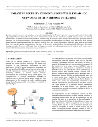 IJRET: International Journal of Research in Engineering and Technology eISSN: 2319-1163 | pISSN: 2321-7308
__________________________________________________________________________________________
Volume: 03 Issue: 04 | Apr-2014, Available @ http://www.ijret.org 288
ENHANCED SECURITY IN SPONTANEOUS WIRELESS AD HOC
NETWORKS WITH INTRUSION DETECTION
Vani Menon C1
, Mary Mareena P V2
1
M.Tech Student, Department of CSE, NCERC, Kerala, India
2
Assistant Professor, Department of CSE, NCERC, Kerala, India
Abstract
Spontaneous ad hoc network is created by a set of nodes placed together in the close region for some cooperative activity. A complete
self-configured secure protocol uses the human interactions related with the activity to establish a basic service and security
infrastructure. In order to achieve this requirement, authenticating the individual node as they come in the range of wireless network
is needed. The secure protocol uses a hybrid symmetric or asymmetric scheme and the trust among users. The design of the protocol
permits sharing resources and offering new services between users in a secure environment. Malicious nodes send or forward the
data, which may disrupt the communication. The nodes in the network need to find out the malicious node. This paper describes a
secure protocol for the network. The main focus of this paper is on the network management, security analysis of the system and an
intrusion detection mechanism for spontaneous ad hoc network.
Keywords: spontaneous wireless network, secure protocol, public key, private key
-----------------------------------------------------------------------***-----------------------------------------------------------------------
1. INTRODUCTION
Mobile ad hoc network (MANET) is a dynamic wireless
network that offers significant advantages that appear very
promising to suit challenging requirements of novel
applications. MANETs support spontaneous networking and
that has turned mobile ad hoc networking into a hot topic in
research. Spontaneous wireless networks are regarded as
interesting solutions to extend wireless networks
disadvantaged by increasingly heavy smart phone data
communications. In addition, spontaneous networks can
extend the reach of wireless internet access without any fixed
infrastructure. In this network, the nodes establish routing
among themselves dynamically to form their own network as
shown in Figure-1.
Fig -1: Spontaneous network model
The networked devices presently run towards infinity and the
administration effort for managing these devices also have
increased. Spontaneous networks can reduce the effort to
integrate devices and services into network environments with
the intention to have instant service availability with no
dependence on a central server. A spontaneous network is
defined as an ad hoc network that is built spontaneously as
devices connect. This network enables a natural form of
wireless computing when humans interact with each other. A
Spontaneous Wireless Ad Hoc network is formed, when two
or more nodes come together in the closed area for
communication and to share the resources for the duration of
limited time. Users are automatically connected to the
network, establish their needed channels and share services.
The main purpose is to facilitate secured spontaneous
networking in a user friendly way. Automatic device
integration into network environments enables the device to
communicate with others.
The requirements for the configuration services of these
networks depend mainly on size of the network, the nature of
cooperation among nodes and on the applications that are
running. The tasks to be carried out in the configuration of
these types of networks include the identification of nodes and
their authorization, address assignment, service name and
security. Nodes are free to join or leave the network as it
might be susceptible to attack if nodes involved are not
trusted. Security has become a primary concern in order to
provide confined communication in a dynamic environment.
 